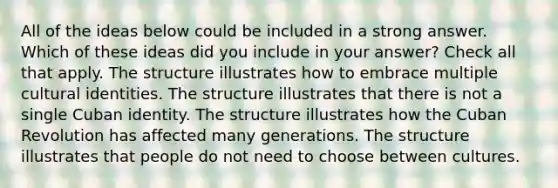 All of the ideas below could be included in a strong answer. Which of these ideas did you include in your answer? Check all that apply. The structure illustrates how to embrace multiple cultural identities. The structure illustrates that there is not a single Cuban identity. The structure illustrates how the Cuban Revolution has affected many generations. The structure illustrates that people do not need to choose between cultures.