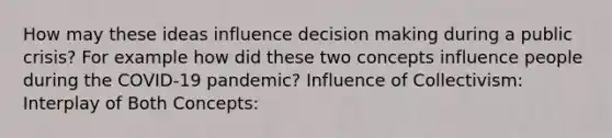 How may these ideas influence decision making during a public crisis? For example how did these two concepts influence people during the COVID-19 pandemic? Influence of Collectivism: Interplay of Both Concepts: