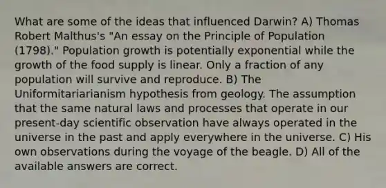 What are some of the ideas that influenced Darwin? A) Thomas Robert Malthus's "An essay on the Principle of Population (1798)." Population growth is potentially exponential while the growth of the food supply is linear. Only a fraction of any population will survive and reproduce. B) The Uniformitariarianism hypothesis from geology. The assumption that the same natural laws and processes that operate in our present-day scientific observation have always operated in the universe in the past and apply everywhere in the universe. C) His own observations during the voyage of the beagle. D) All of the available answers are correct.