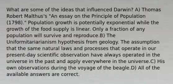 What are some of the ideas that influenced Darwin? A) Thomas Robert Malthus's "An essay on the Principle of Population (1798)." Population growth is potentially exponential while the growth of the food supply is linear. Only a fraction of any population will survive and reproduce.B) The Uniformitariarianism hypothesis from geology. The assumption that the same natural laws and processes that operate in our present-day scientific observation have always operated in the universe in the past and apply everywhere in the universe.C) His own observations during the voyage of the beagle.D) All of the available answers are correct.