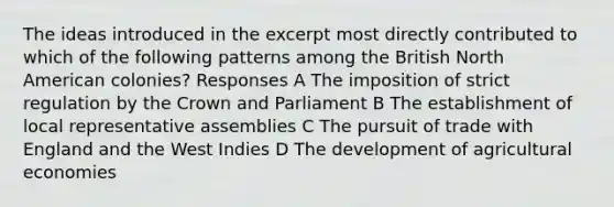 The ideas introduced in the excerpt most directly contributed to which of the following patterns among the British North American colonies? Responses A The imposition of strict regulation by the Crown and Parliament B The establishment of local representative assemblies C The pursuit of trade with England and the West Indies D The development of agricultural economies