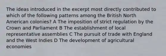 The ideas introduced in the excerpt most directly contributed to which of the following patterns among the British North American colonies? A The imposition of strict regulation by the Crown and Parliament B The establishment of local representative assemblies C The pursuit of trade with England and the West Indies D The development of agricultural economies