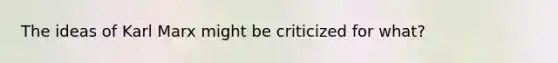 The ideas of Karl Marx might be criticized for what?