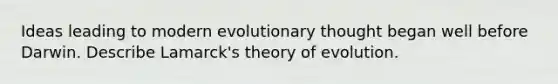 Ideas leading to modern evolutionary thought began well before Darwin. Describe Lamarck's <a href='https://www.questionai.com/knowledge/kzoSBoiwWp-theory-of-evolution' class='anchor-knowledge'>theory of evolution</a>.