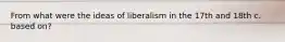 From what were the ideas of liberalism in the 17th and 18th c. based on?