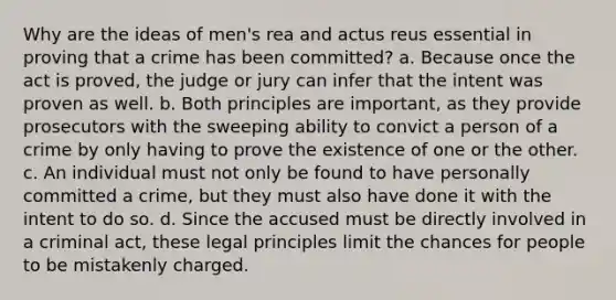 Why are the ideas of men's rea and actus reus essential in proving that a crime has been committed? a. Because once the act is proved, the judge or jury can infer that the intent was proven as well. b. Both principles are important, as they provide prosecutors with the sweeping ability to convict a person of a crime by only having to prove the existence of one or the other. c. An individual must not only be found to have personally committed a crime, but they must also have done it with the intent to do so. d. Since the accused must be directly involved in a criminal act, these legal principles limit the chances for people to be mistakenly charged.