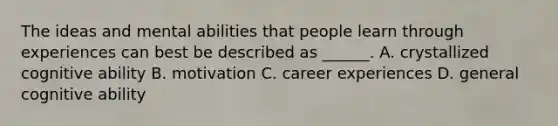 The ideas and mental abilities that people learn through experiences can best be described as ______. A. crystallized cognitive ability B. motivation C. career experiences D. general cognitive ability