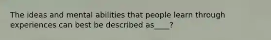The ideas and mental abilities that people learn through experiences can best be described as____?
