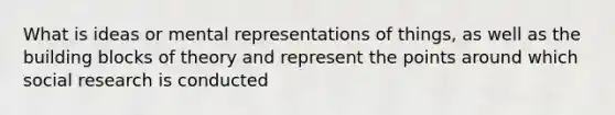 What is ideas or mental representations of things, as well as the building blocks of theory and represent the points around which social research is conducted