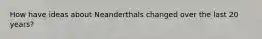 How have ideas about Neanderthals changed over the last 20 years?