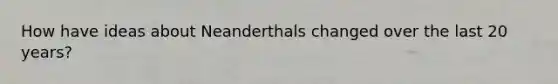How have ideas about Neanderthals changed over the last 20 years?