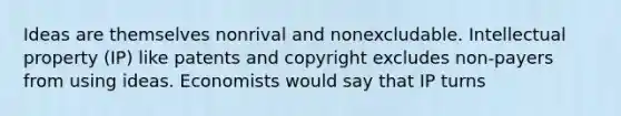 Ideas are themselves nonrival and nonexcludable. Intellectual property (IP) like patents and copyright excludes non-payers from using ideas. Economists would say that IP turns