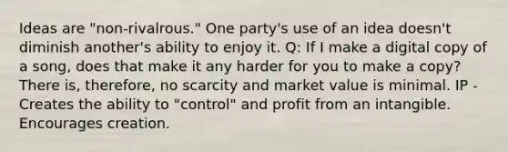 Ideas are "non-rivalrous." One party's use of an idea doesn't diminish another's ability to enjoy it. Q: If I make a digital copy of a song, does that make it any harder for you to make a copy? There is, therefore, no scarcity and market value is minimal. IP - Creates the ability to "control" and profit from an intangible. Encourages creation.