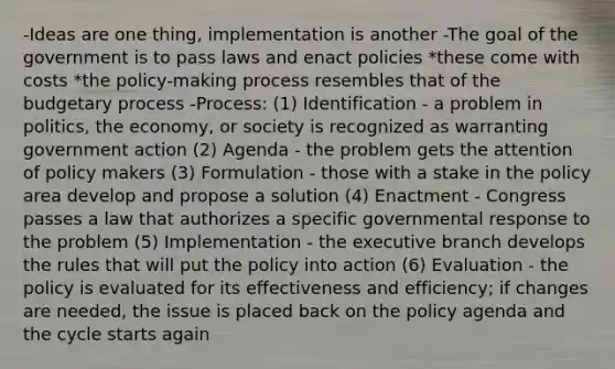 -Ideas are one thing, implementation is another -The goal of the government is to pass laws and enact policies *these come with costs *the policy-making process resembles that of the budgetary process -Process: (1) Identification - a problem in politics, the economy, or society is recognized as warranting government action (2) Agenda - the problem gets the attention of policy makers (3) Formulation - those with a stake in the policy area develop and propose a solution (4) Enactment - Congress passes a law that authorizes a specific governmental response to the problem (5) Implementation - the executive branch develops the rules that will put the policy into action (6) Evaluation - the policy is evaluated for its effectiveness and efficiency; if changes are needed, the issue is placed back on the policy agenda and the cycle starts again