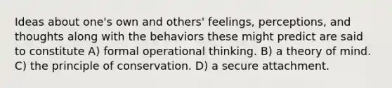 Ideas about one's own and others' feelings, perceptions, and thoughts along with the behaviors these might predict are said to constitute A) formal operational thinking. B) a theory of mind. C) the principle of conservation. D) a secure attachment.