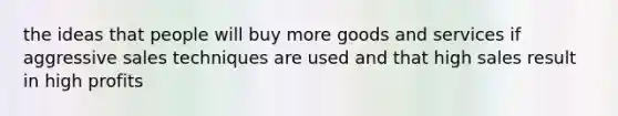 the ideas that people will buy more goods and services if aggressive sales techniques are used and that high sales result in high profits