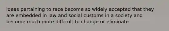 ideas pertaining to race become so widely accepted that they are embedded in law and social customs in a society and become much more difficult to change or eliminate