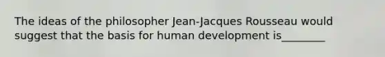 The ideas of the philosopher Jean-Jacques Rousseau would suggest that the basis for human development is________