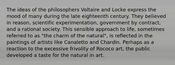 The ideas of the philosophers Voltaire and Locke express the mood of many during the late eighteenth century. They believed in reason, scientific experimentation, government by contract, and a rational society. This sensible approach to life, sometimes referred to as "the charm of the natural", is reflected in the paintings of artists like Canaletto and Chardin. Perhaps as a reaction to the excessive frivolity of Rococo art, the public developed a taste for the natural in art.