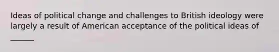 Ideas of political change and challenges to British ideology were largely a result of American acceptance of the political ideas of ______