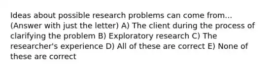 Ideas about possible research problems can come from... (Answer with just the letter) A) The client during the process of clarifying the problem B) Exploratory research C) The researcher's experience D) All of these are correct E) None of these are correct