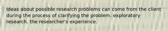 Ideas about possible research problems can come from the client during the process of clarifying the problem. exploratory research. the researcher's experience.