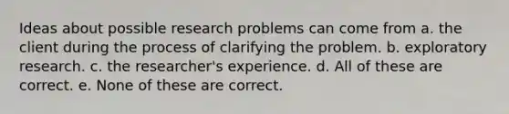 Ideas about possible research problems can come from a. the client during the process of clarifying the problem. b. exploratory research. c. the researcher's experience. d. All of these are correct. e. None of these are correct.