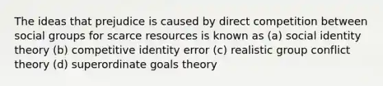 The ideas that prejudice is caused by direct competition between social groups for scarce resources is known as (a) social identity theory (b) competitive identity error (c) realistic group conflict theory (d) superordinate goals theory