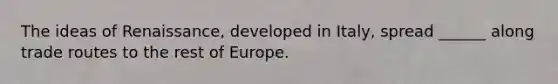 The ideas of Renaissance, developed in Italy, spread ______ along trade routes to the rest of Europe.