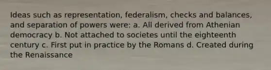 Ideas such as representation, federalism, checks and balances, and separation of powers were: a. All derived from Athenian democracy b. Not attached to societes until the eighteenth century​ c. First put in practice by the Romans d. Created during the Renaissance