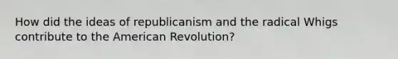 How did the ideas of republicanism and the radical Whigs contribute to the American Revolution?