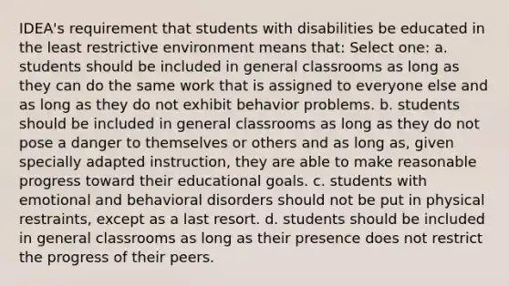 IDEA's requirement that students with disabilities be educated in the least restrictive environment means that: Select one: a. students should be included in general classrooms as long as they can do the same work that is assigned to everyone else and as long as they do not exhibit behavior problems. b. students should be included in general classrooms as long as they do not pose a danger to themselves or others and as long as, given specially adapted instruction, they are able to make reasonable progress toward their educational goals. c. students with emotional and behavioral disorders should not be put in physical restraints, except as a last resort. d. students should be included in general classrooms as long as their presence does not restrict the progress of their peers.