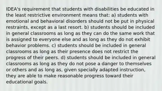 IDEA's requirement that students with disabilities be educated in the least restrictive environment means that: a) students with emotional and behavioral disorders should not be put in physical restraints, except as a last resort. b) students should be included in general classrooms as long as they can do the same work that is assigned to everyone else and as long as they do not exhibit behavior problems. c) students should be included in general classrooms as long as their presence does not restrict the progress of their peers. d) students should be included in general classrooms as long as they do not pose a danger to themselves or others and as long as, given specially adapted instruction, they are able to make reasonable progress toward their educational goals.