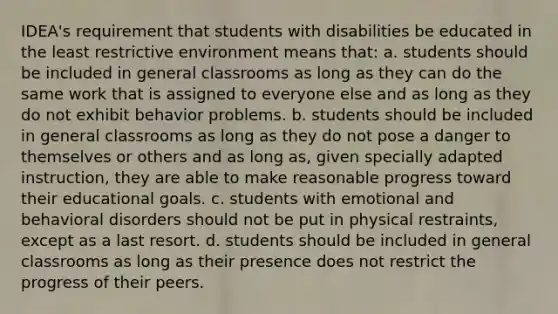 IDEA's requirement that students with disabilities be educated in the least restrictive environment means that: a. students should be included in general classrooms as long as they can do the same work that is assigned to everyone else and as long as they do not exhibit behavior problems. b. students should be included in general classrooms as long as they do not pose a danger to themselves or others and as long as, given specially adapted instruction, they are able to make reasonable progress toward their educational goals. c. students with emotional and behavioral disorders should not be put in physical restraints, except as a last resort. d. students should be included in general classrooms as long as their presence does not restrict the progress of their peers.