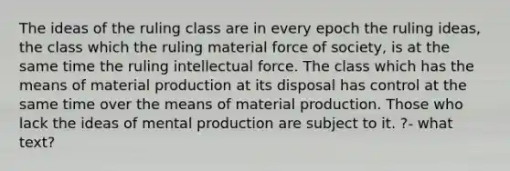 The ideas of the ruling class are in every epoch the ruling ideas, the class which the ruling material force of society, is at the same time the ruling intellectual force. The class which has the means of material production at its disposal has control at the same time over the means of material production. Those who lack the ideas of mental production are subject to it. ?- what text?