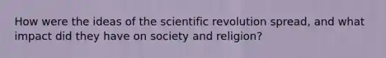 How were the ideas of the scientific revolution spread, and what impact did they have on society and religion?