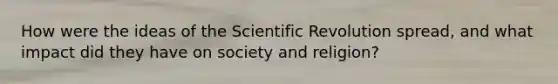 How were the ideas of the Scientific Revolution spread, and what impact did they have on society and religion?