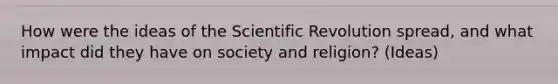 How were the ideas of the Scientific Revolution spread, and what impact did they have on society and religion? (Ideas)