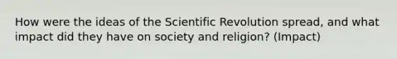 How were the ideas of the Scientific Revolution spread, and what impact did they have on society and religion? (Impact)