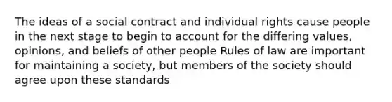 The ideas of a social contract and individual rights cause people in the next stage to begin to account for the differing values, opinions, and beliefs of other people Rules of law are important for maintaining a society, but members of the society should agree upon these standards