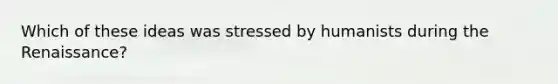 Which of these ideas was stressed by humanists during the Renaissance?