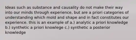 Ideas such as substance and causality do not make their way into our minds through experience, but are a priori categories of understanding which mold and shape and in fact constitutes our experience. this is an example of a.) analytic a priori knowledge b.) synthetic a priori knowlege c.) synthetic a posterior knowledge