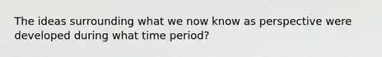 The ideas surrounding what we now know as perspective were developed during what time period?