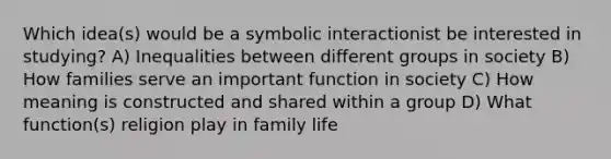 Which idea(s) would be a symbolic interactionist be interested in studying? A) Inequalities between different groups in society B) How families serve an important function in society C) How meaning is constructed and shared within a group D) What function(s) religion play in family life