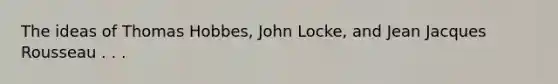 The ideas of Thomas Hobbes, John Locke, and Jean Jacques Rousseau . . .