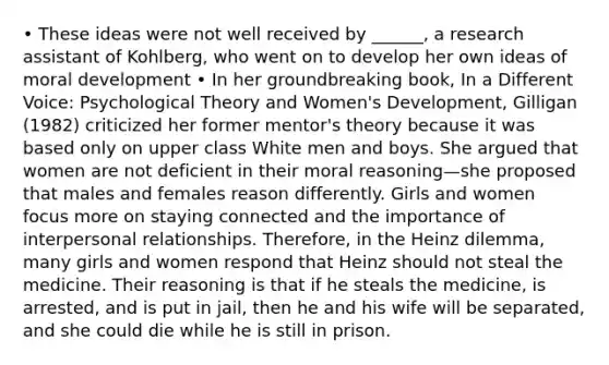 • These ideas were not well received by ______, a research assistant of Kohlberg, who went on to develop her own ideas of moral development • In her groundbreaking book, In a Different Voice: Psychological Theory and Women's Development, Gilligan (1982) criticized her former mentor's theory because it was based only on upper class White men and boys. She argued that women are not deficient in their moral reasoning—she proposed that males and females reason differently. Girls and women focus more on staying connected and the importance of interpersonal relationships. Therefore, in the Heinz dilemma, many girls and women respond that Heinz should not steal the medicine. Their reasoning is that if he steals the medicine, is arrested, and is put in jail, then he and his wife will be separated, and she could die while he is still in prison.