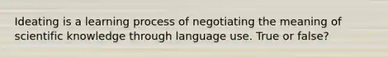 Ideating is a learning process of negotiating the meaning of scientific knowledge through language use. True or false?