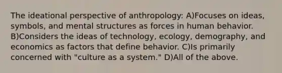 The ideational perspective of anthropology: A)Focuses on ideas, symbols, and mental structures as forces in human behavior. B)Considers the ideas of technology, ecology, demography, and economics as factors that define behavior. C)Is primarily concerned with "culture as a system." D)All of the above.