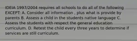 IDEIA 1997/2004 requires all schools to do all of the following EXCEPT: A. Consider all information , plus what is provide by parents B. Assess a child in the students native language C. Assess the students with respect the general education curriculum. D. Retest the child every three years to determine if services are still curriculum.