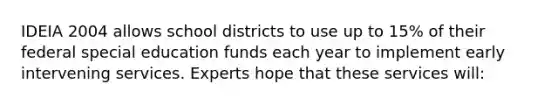 IDEIA 2004 allows school districts to use up to 15% of their federal special education funds each year to implement early intervening services. Experts hope that these services will: